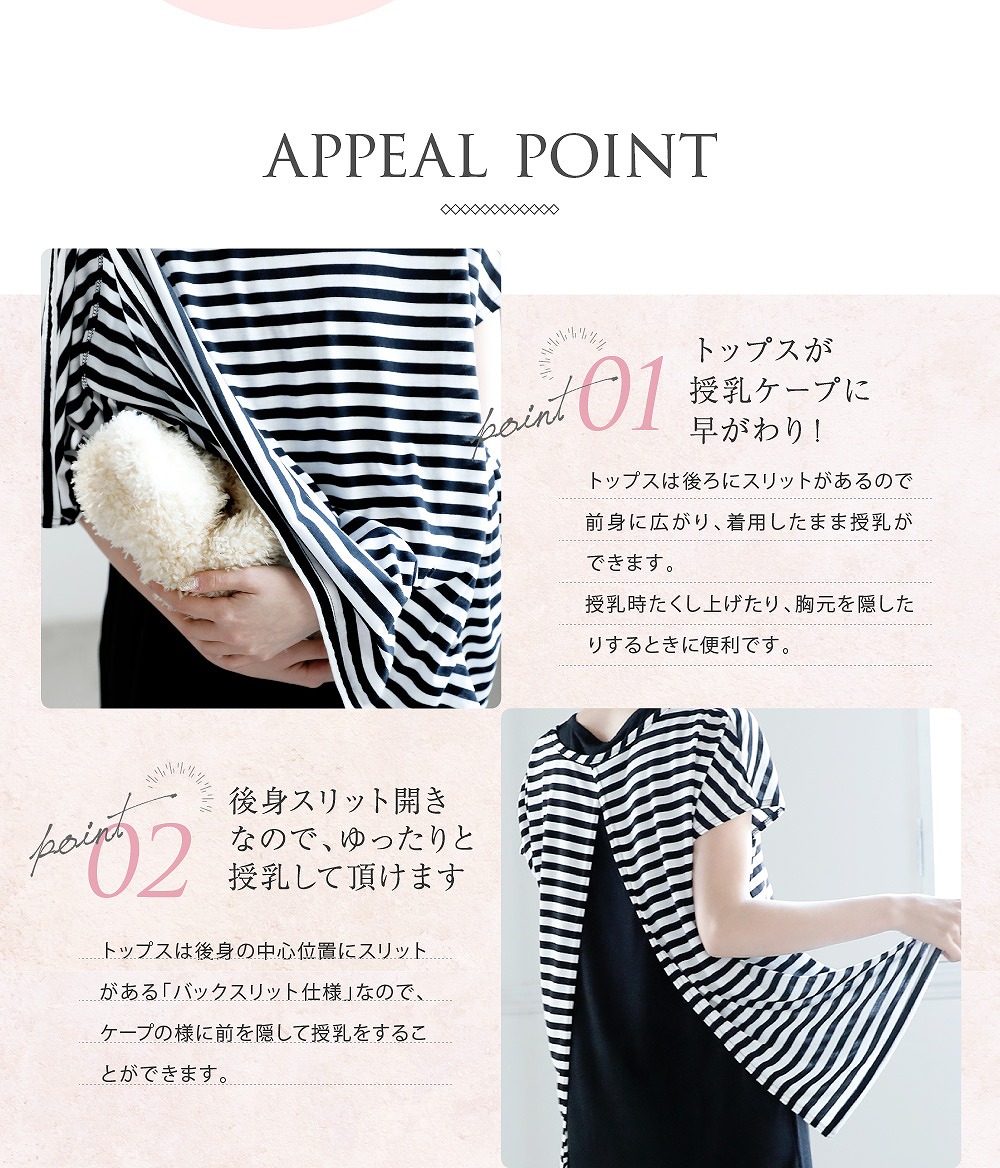 Point1トップスが授乳ケープに早変わり! トップスは後ろにスリットがあるので前身に広がり、着用したまま授乳が出来ます。授乳時たくし上げたり、胸元を隠したりするときに便利です。 Point2後身スリット開きなので、ゆったりと授乳して頂けます トップスは後身の中心位置にスリットがある「バックスリット仕様」なので、ケープの様に前を隠して授乳することができます。