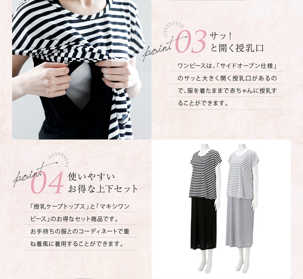 Point3サッ!と開く授乳口 ワンピースは「サイドオープン仕様」のサッと大きく開く授乳口があるので、服を着たままで赤ちゃんに授乳することが出来ます。 Point4使いやすいお得な上下セット 「授乳ケープトップス」と「マキシワンピース」のお得なセット商品です。お手持の服とコーディネートで重ね着風に着用することができます。