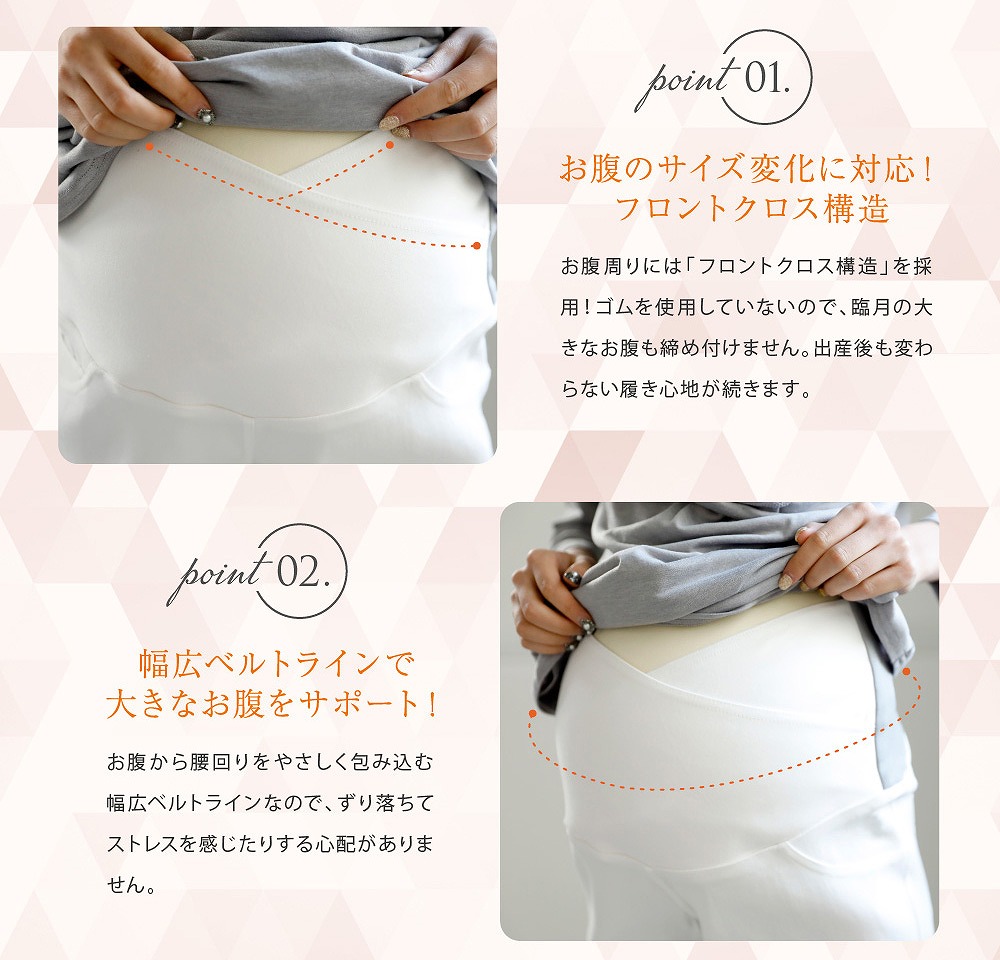 Point1お腹のサイズ変化に対応!フロントクロス構造 お腹周りには「フロントクロス構造」を採用!ゴムを使用していないので、臨月の大きなお腹も締め付けません。出産後も変わらない履き心地が続きます。