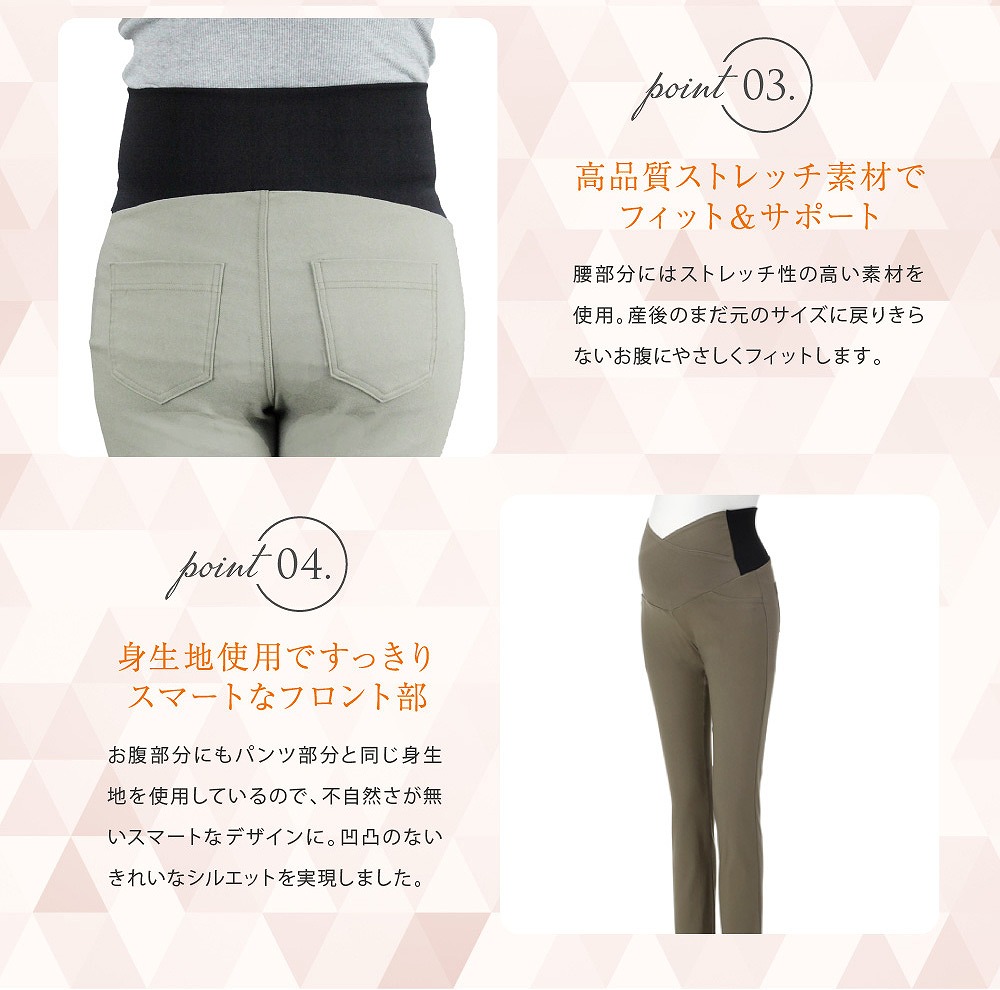 Point3高品質ストレッチ素材でフィット&サポート 腰部分にはストレッチ性の高い素材を使用。産後のまだ元のサイズに戻り切らないお腹にやさしくフィットします。 Point4身生地使用でスッキリスマートなフロント部 おなか部分にもパンツ部分と同じ身生地を使用しているので不自然さがないスマートなデザインに。凹凸のないきれいなシルエットを実現しました。