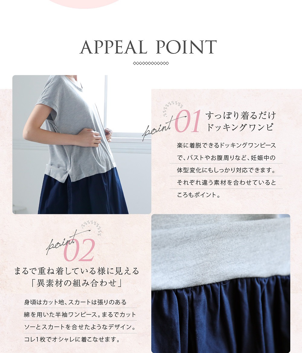 Point1すっぽり着るだけドッキングワンピ 楽に着脱できるドッキングワンピースで、バストやおなかまわりなど、妊娠中の体型変化にもしっかり対応できます。それぞれ違う素材を合わせているところもポイント。 Point2まるで重ね着しているように見える「異素材の組み合わせ」 身頃はカット地、スカートは張りのある綿を用いた半袖ワンピース。まるでカットソーとスカートを合わせたようなデザイン。これ1枚でオシャレに着こなせます。