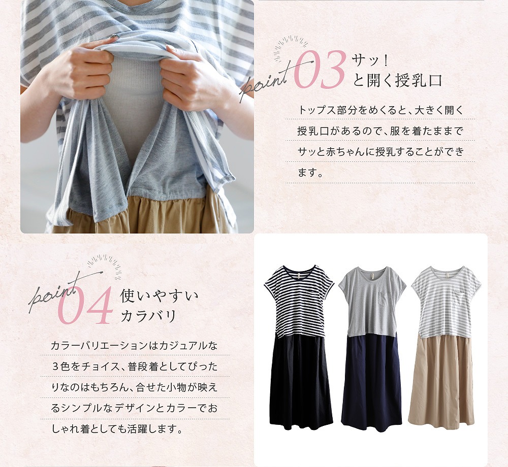 Point3サッ!と開く授乳口 トップス部分をめくると、大きく開く授乳口があるので、服を着たままでサッと赤ちゃんに授乳することができます。 Point4使いやすいカラバリ カラーバリエーションはカジュアルな3色をチョイス、普段着としてピッタリなのはもちろん、合わせた小物が映えるシンプルなデザインとカラーでおしゃれ着としても活躍します