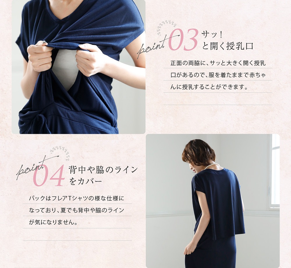 Point3サッ!と開く授乳口 正面の両脇に、サッと大きく開く授乳口があるので、服を着たままでサッと赤ちゃんに授乳することができます。 Point4背中や脇のラインをカバー バックはフレアTシャツのような仕様になっており、夏でも背中や脇のラインが気になりません