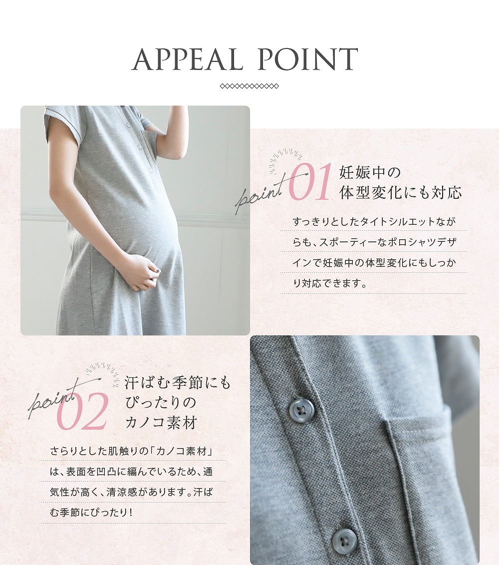 Point1妊娠中の体型変化にも対応 すっきりとしたタイトシルエットながらも、スポーティーなポロシャツデザインで妊娠中の体型変化にもしっかり対応できます。 Point2汗ばむ季節にもぴったりのカノコ素材 さらりとした肌触りの「カノコ素材」は、表面を凹凸に編んでいるため、通気性が高く、清涼感があります。汗ばむ季節にぴったり!