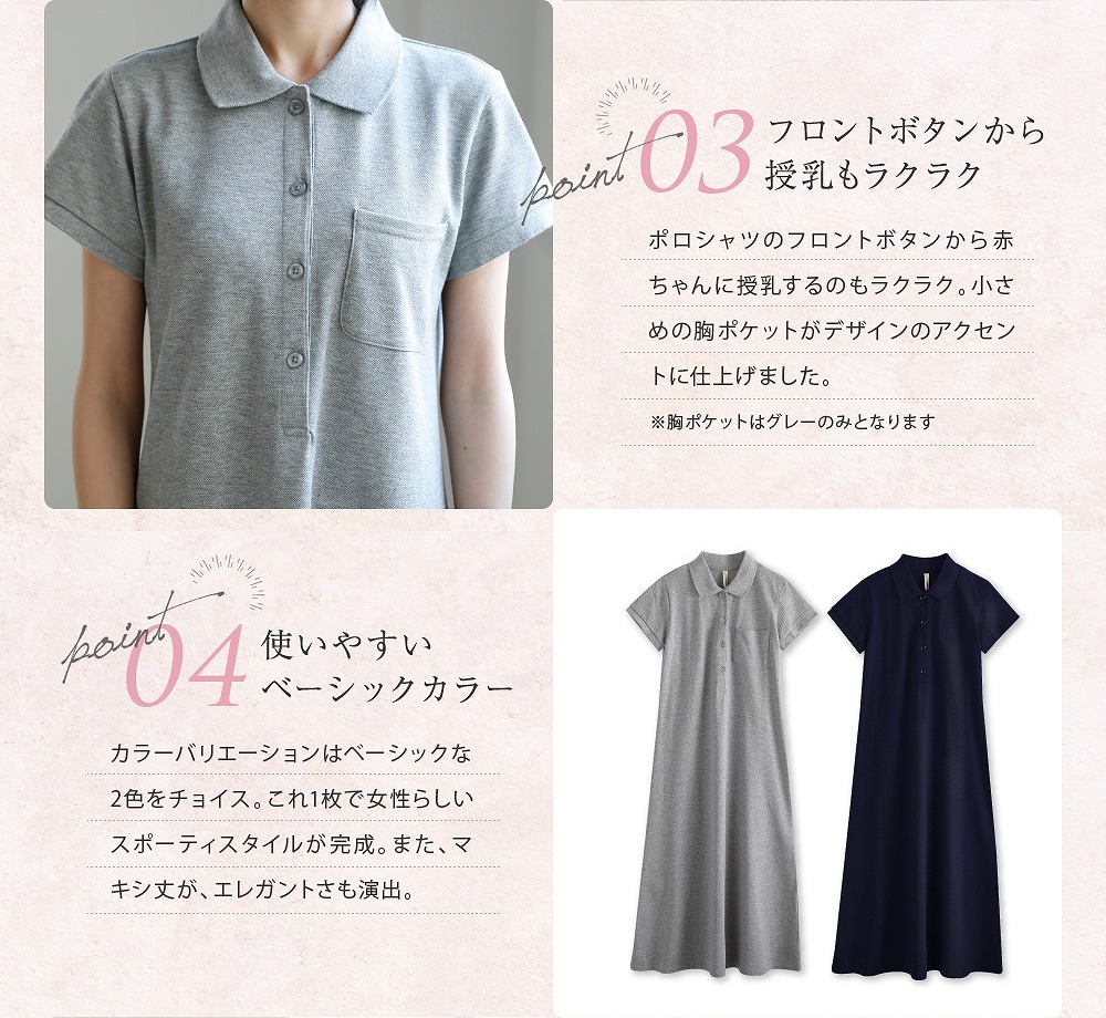 Point3フロントボタンから授乳もラクラク ポロシャツのフロントボタンから赤ちゃんに授乳するのも楽々。小さ目の胸ポケットがデザインのアクセントに仕上げました。※胸ポケットはグレーのみとなります Point4使いやすいベーシックカラー カラーバリエーションはベーシックな2色をチョイス。これ1枚で女性らしいスポーティスタイルが完成。また、マキシ丈がエレガントさも演出。