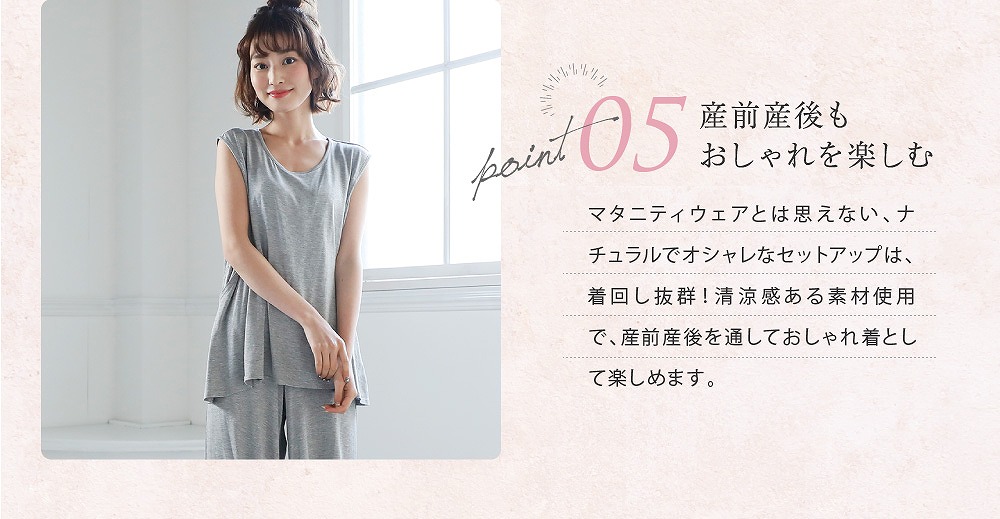 Point5産前産後もおしゃれを楽しむ マタニティウェアと思えない、ナチュラルでオシャレなセットアップは、着回しバツグン!清涼感ある素材使用で、産前産後を通しておしゃれ着として楽しめます。