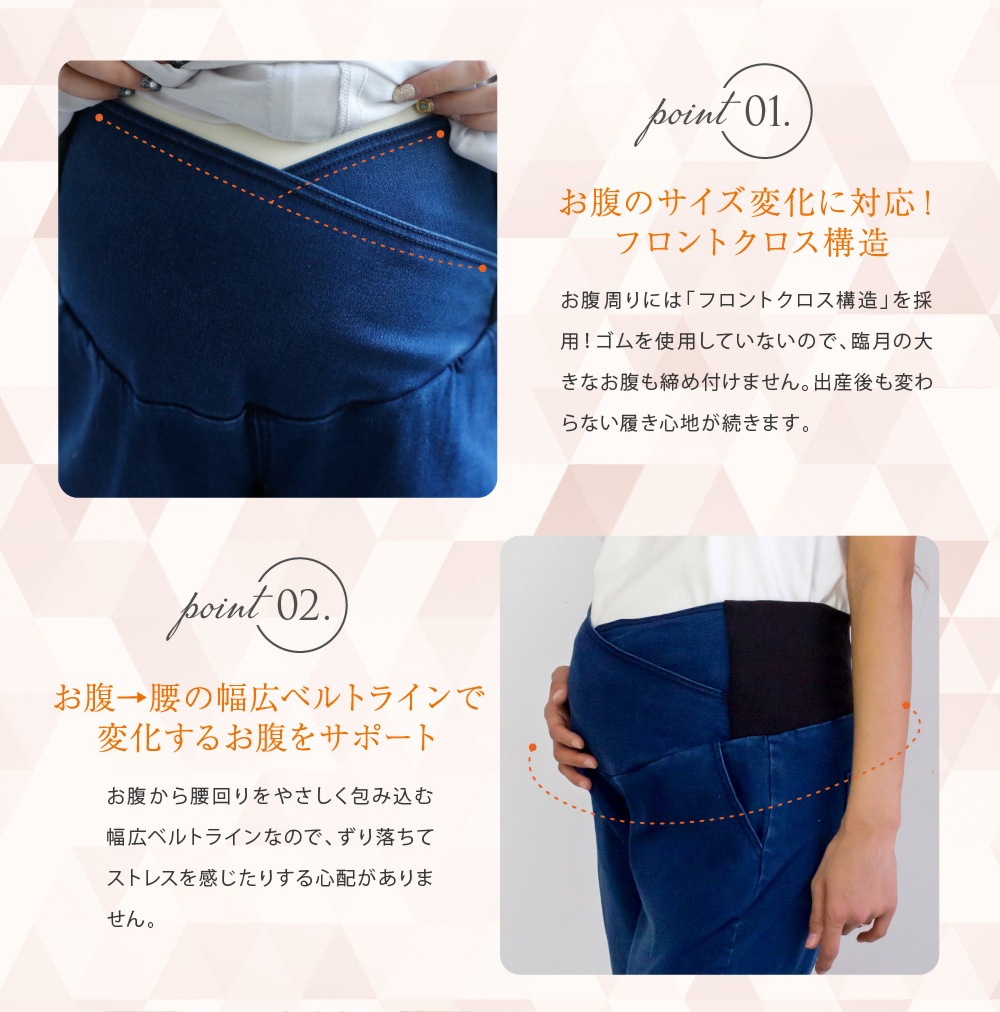 Point1お腹のサイズ変化に対応!フロントクロス構造 お腹周りには「フロントクロス構造」を採用!ゴムを使用していないので、臨月の大きなお腹も締め付けません。出産後も変わらない履き心地が続きます。 Point2お腹→腰の幅広ベルトラインで変化するお腹にサポート お腹から腰回りを優しく包み込む幅広ベルトラインなので、ずり落ちてストレスを感じたりする心配がありません。
